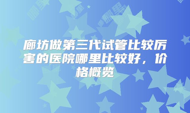廊坊做第三代试管比较厉害的医院哪里比较好，价格概览