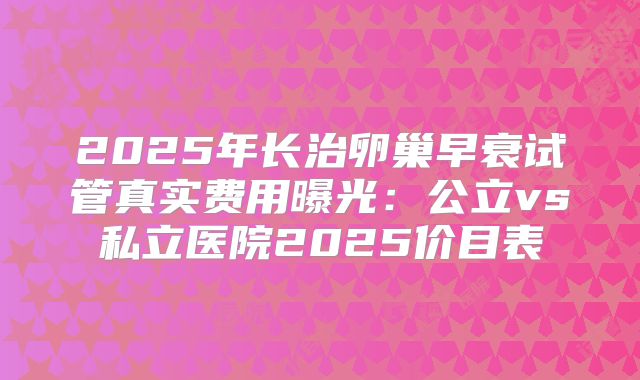 2025年长治卵巢早衰试管真实费用曝光：公立vs私立医院2025价目表