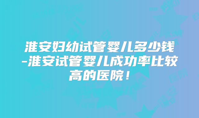 淮安妇幼试管婴儿多少钱-淮安试管婴儿成功率比较高的医院!
