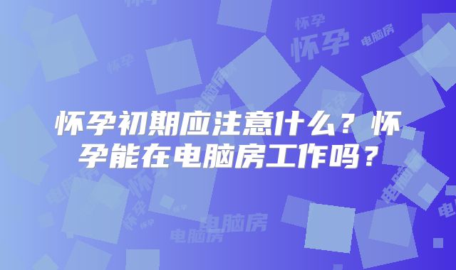 怀孕初期应注意什么？怀孕能在电脑房工作吗？
