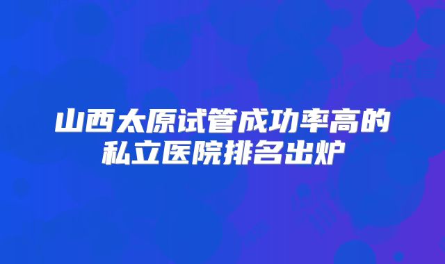 山西太原试管成功率高的私立医院排名出炉
