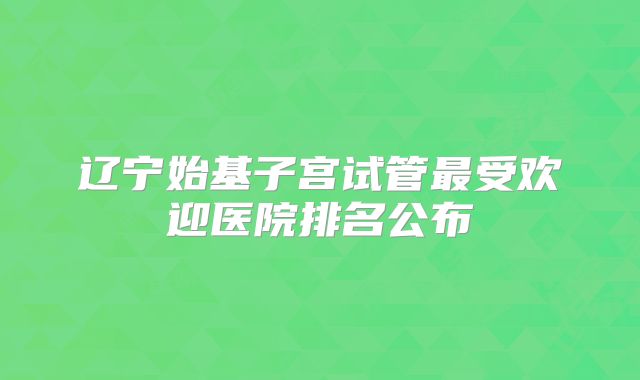 辽宁始基子宫试管最受欢迎医院排名公布