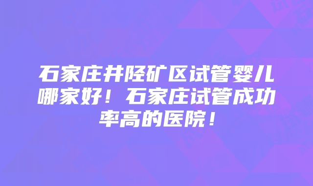 石家庄井陉矿区试管婴儿哪家好！石家庄试管成功率高的医院！