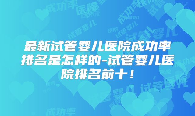 最新试管婴儿医院成功率排名是怎样的-试管婴儿医院排名前十！