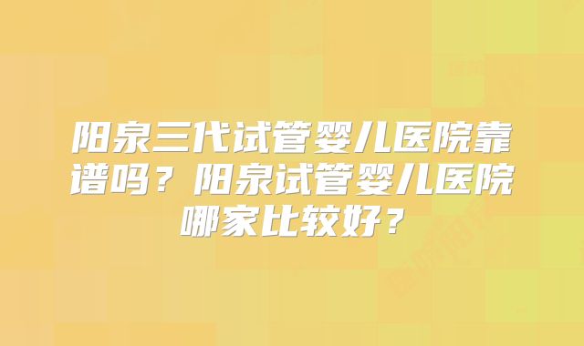 阳泉三代试管婴儿医院靠谱吗？阳泉试管婴儿医院哪家比较好？