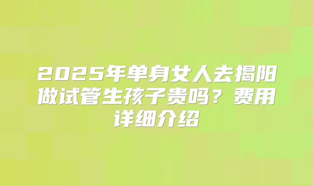 2025年单身女人去揭阳做试管生孩子贵吗？费用详细介绍