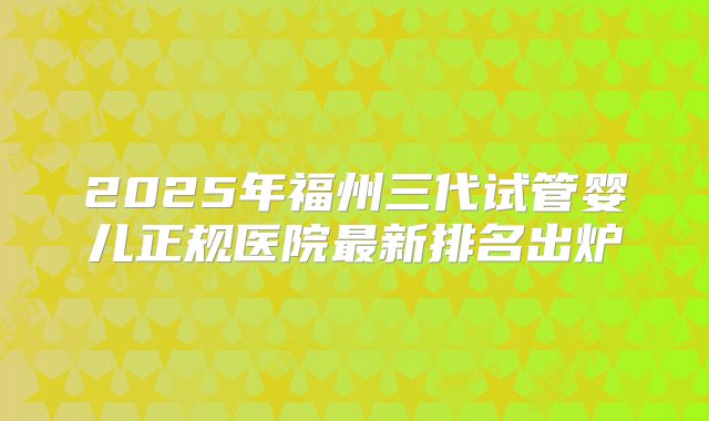 2025年福州三代试管婴儿正规医院最新排名出炉