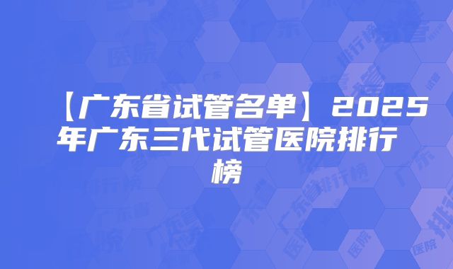 【广东省试管名单】2025年广东三代试管医院排行榜