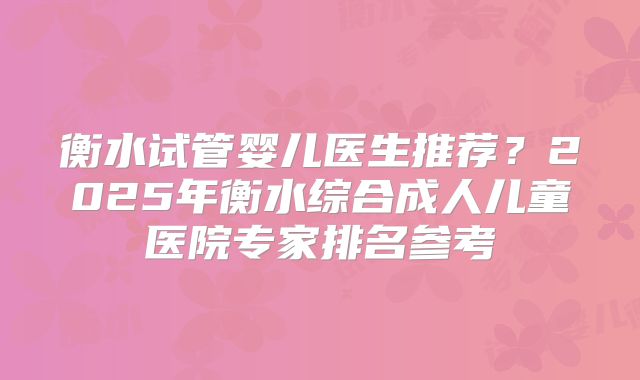 衡水试管婴儿医生推荐？2025年衡水综合成人儿童医院专家排名参考
