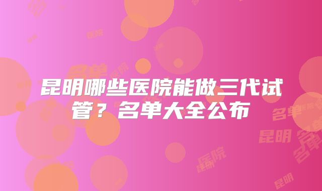 昆明哪些医院能做三代试管？名单大全公布