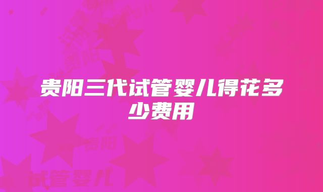 贵阳三代试管婴儿得花多少费用