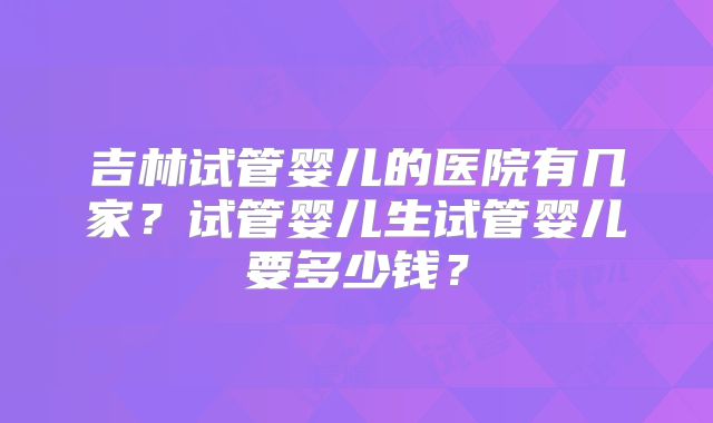 吉林试管婴儿的医院有几家?试管婴儿生试管婴儿要多少钱?