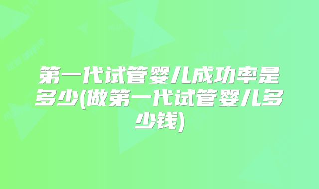 第一代试管婴儿成功率是多少(做第一代试管婴儿多少钱)