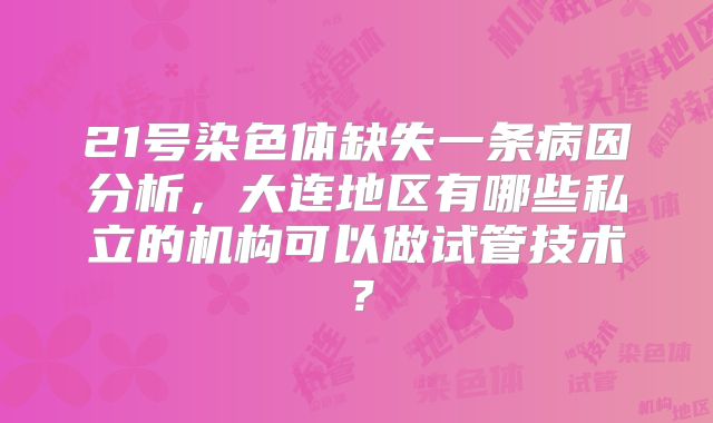 21号染色体缺失一条病因分析，大连地区有哪些私立的机构可以做试管技术？