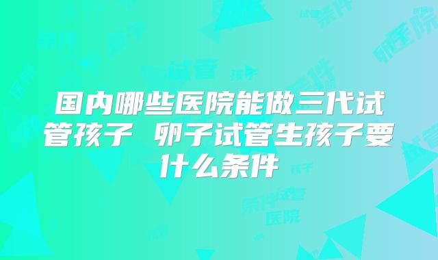 国内哪些医院能做三代试管孩子 卵子试管生孩子要什么条件
