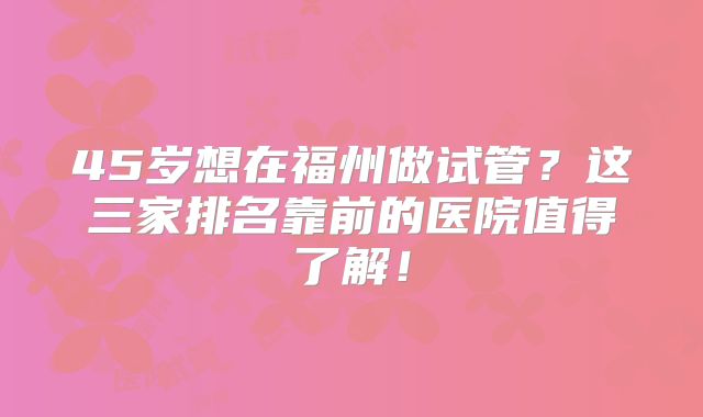 45岁想在福州做试管？这三家排名靠前的医院值得了解！