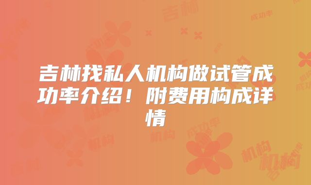 吉林找私人机构做试管成功率介绍！附费用构成详情