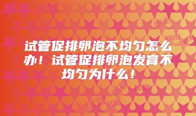试管促排卵泡不均匀怎么办!试管促排卵泡发育不均匀为什么!