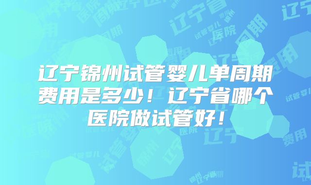 辽宁锦州试管婴儿单周期费用是多少!辽宁省哪个医院做试管好!