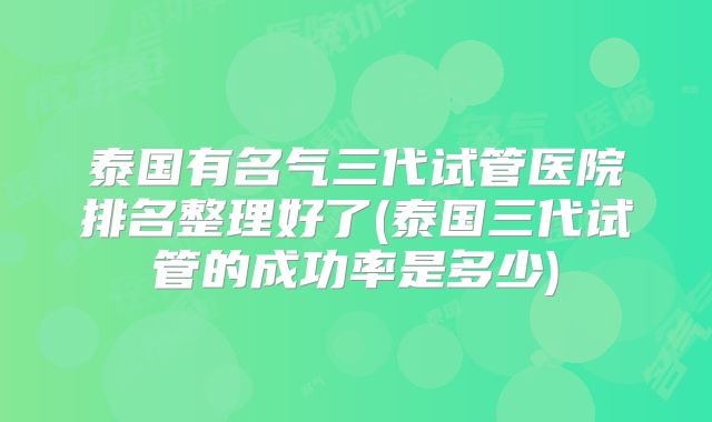 泰国有名气三代试管医院排名整理好了(泰国三代试管的成功率是多少)