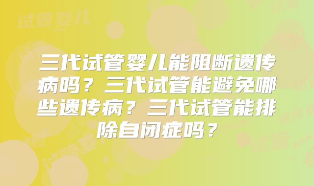 三代试管婴儿能阻断遗传病吗？三代试管能避免哪些遗传病？三代试管能排除自闭症吗？