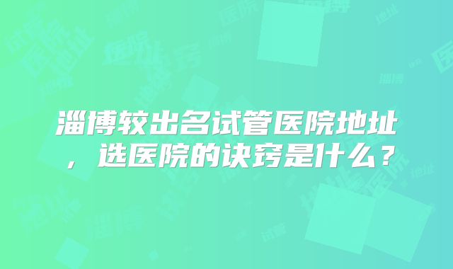 淄博较出名试管医院地址，选医院的诀窍是什么？