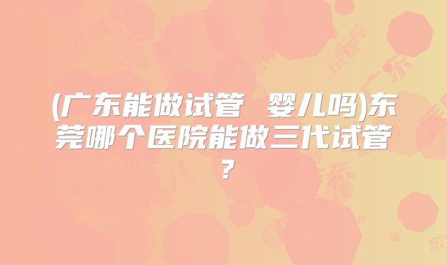 (广东能做试管 婴儿吗)东莞哪个医院能做三代试管?