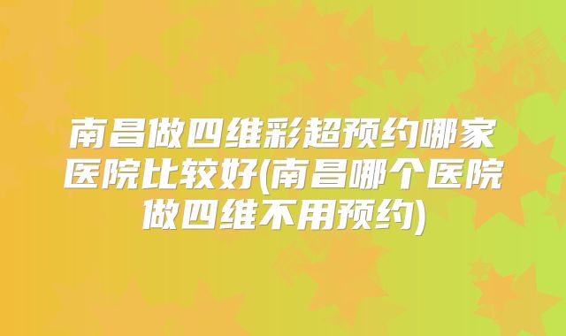 南昌做四维彩超预约哪家医院比较好(南昌哪个医院做四维不用预约)