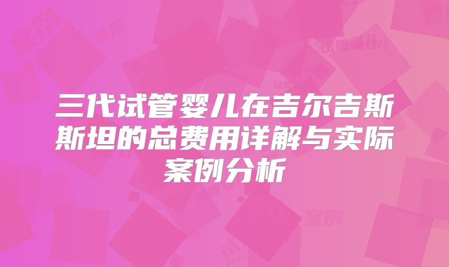 三代试管婴儿在吉尔吉斯斯坦的总费用详解与实际案例分析
