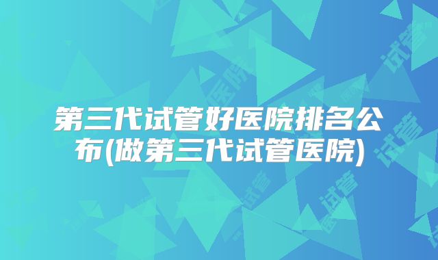 第三代试管好医院排名公布(做第三代试管医院)
