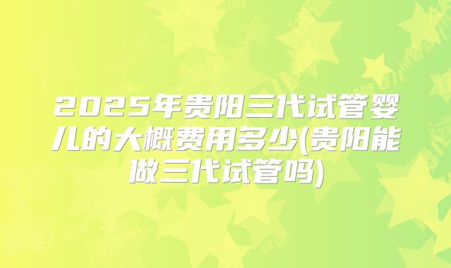 2025年贵阳三代试管婴儿的大概费用多少(贵阳能做三代试管吗)