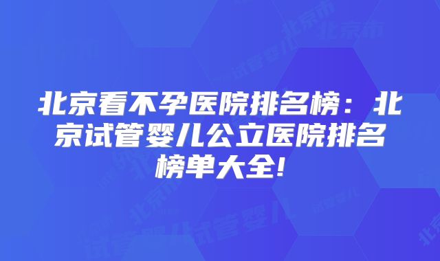 北京看不孕医院排名榜:北京试管婴儿公立医院排名榜单大全!