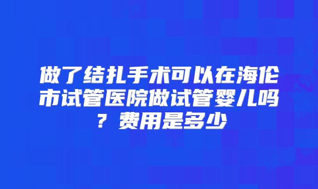 做了结扎手术可以在海伦市试管医院做试管婴儿吗？费用是多少