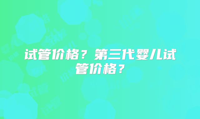 试管价格？第三代婴儿试管价格？