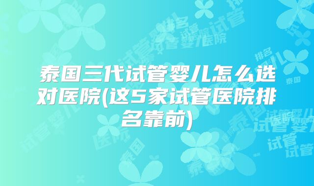泰国三代试管婴儿怎么选对医院(这5家试管医院排名靠前)