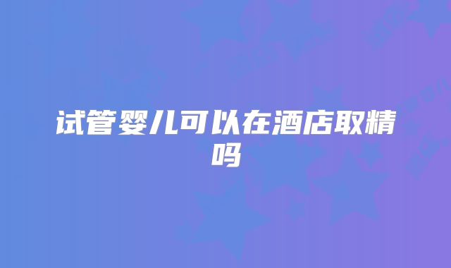 试管婴儿可以在酒店取精吗