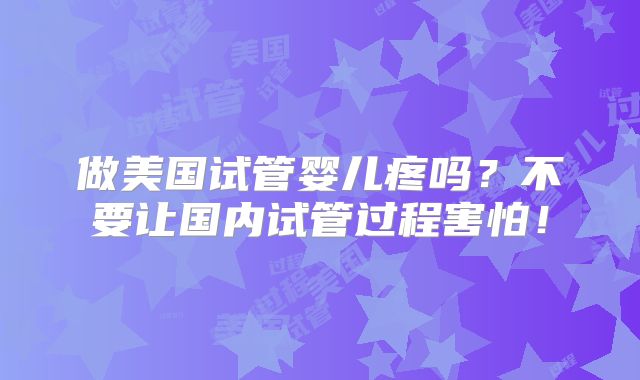 做美国试管婴儿疼吗？不要让国内试管过程害怕！