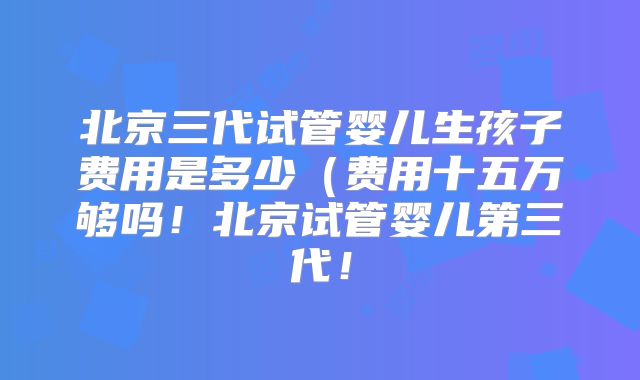 北京三代试管婴儿生孩子费用是多少（费用十五万够吗！北京试管婴儿第三代！