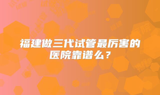 福建做三代试管最厉害的医院靠谱么？