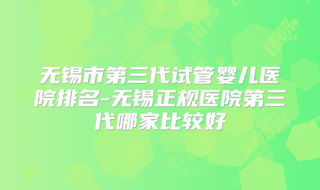 无锡市第三代试管婴儿医院排名-无锡正规医院第三代哪家比较好