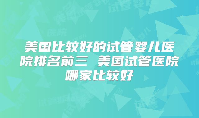 美国比较好的试管婴儿医院排名前三 美国试管医院哪家比较好