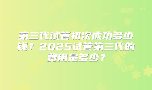 第三代试管初次成功多少钱？2025试管第三代的费用是多少？