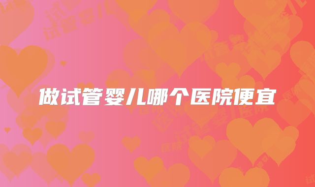 做试管婴儿哪个医院便宜