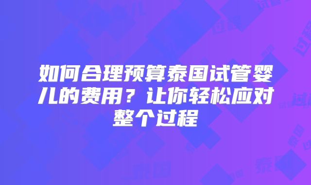 如何合理预算泰国试管婴儿的费用？让你轻松应对整个过程