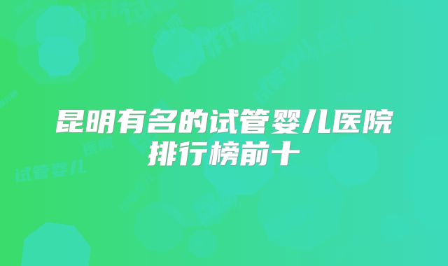 昆明有名的试管婴儿医院排行榜前十