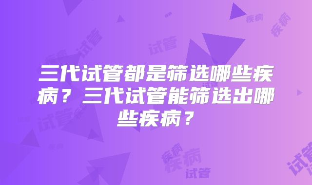 三代试管都是筛选哪些疾病？三代试管能筛选出哪些疾病？