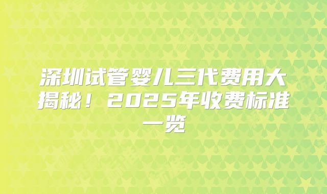 深圳试管婴儿三代费用大揭秘!2025年收费标准一览