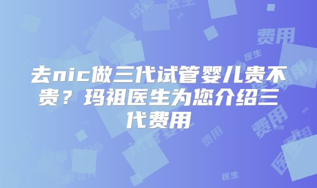 去nic做三代试管婴儿贵不贵？玛祖医生为您介绍三代费用