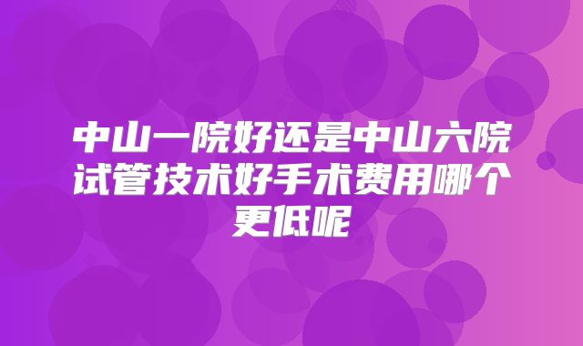 中山一院好还是中山六院试管技术好手术费用哪个更低呢