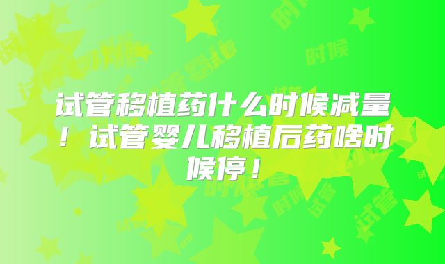 试管移植药什么时候减量!试管婴儿移植后药啥时候停!